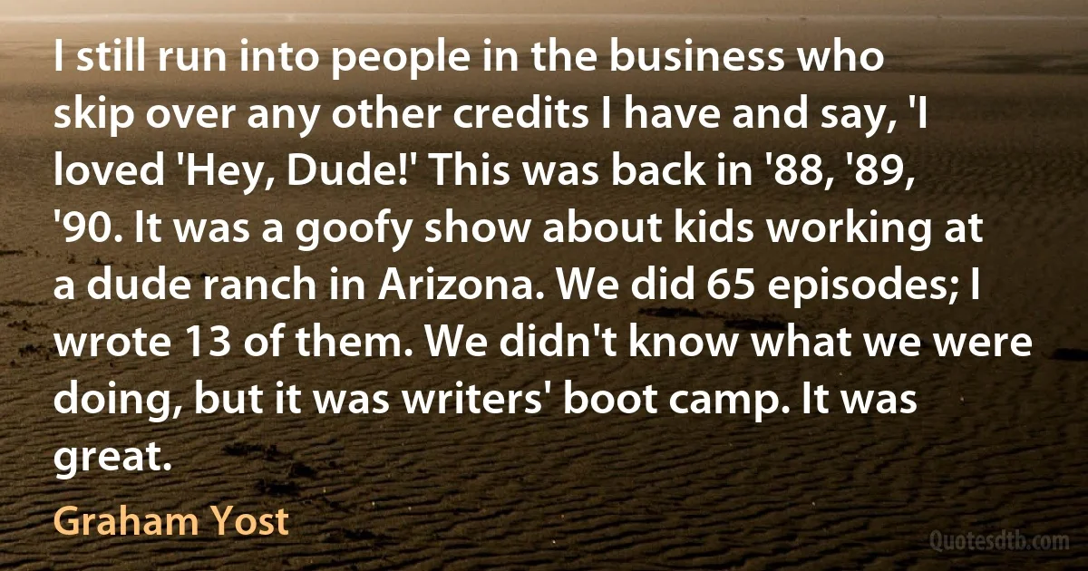 I still run into people in the business who skip over any other credits I have and say, 'I loved 'Hey, Dude!' This was back in '88, '89, '90. It was a goofy show about kids working at a dude ranch in Arizona. We did 65 episodes; I wrote 13 of them. We didn't know what we were doing, but it was writers' boot camp. It was great. (Graham Yost)