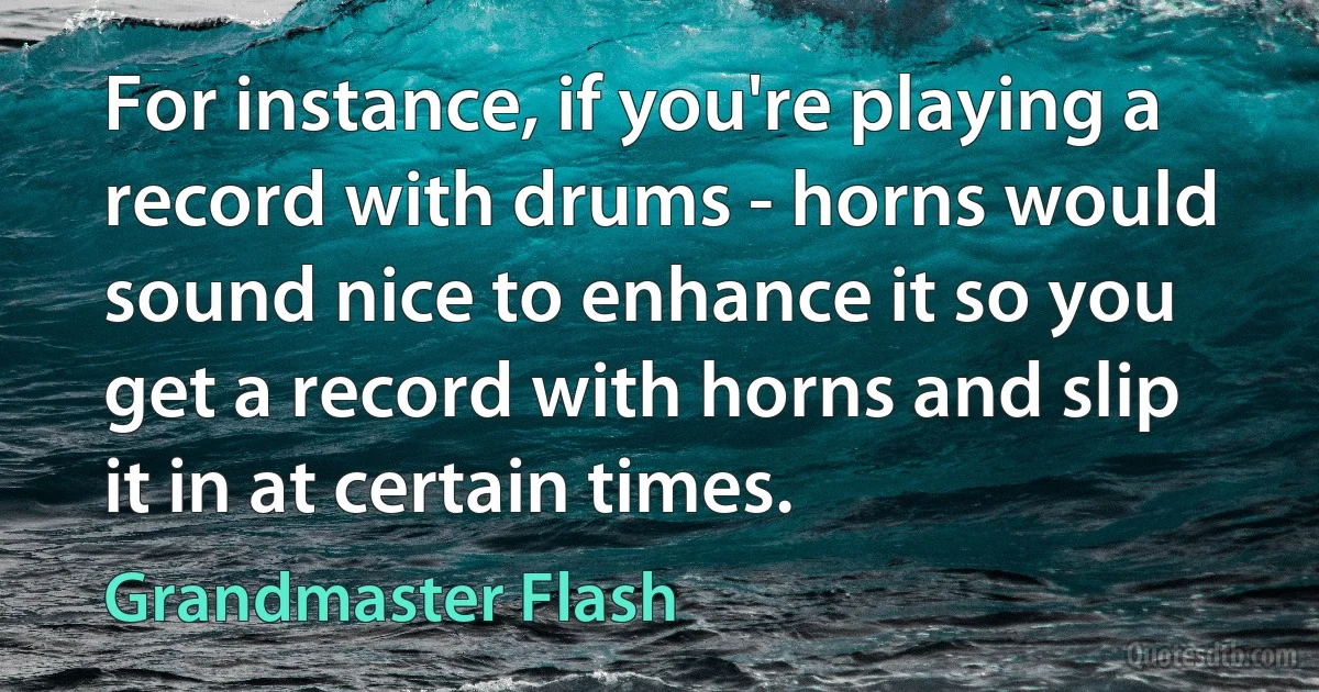 For instance, if you're playing a record with drums - horns would sound nice to enhance it so you get a record with horns and slip it in at certain times. (Grandmaster Flash)