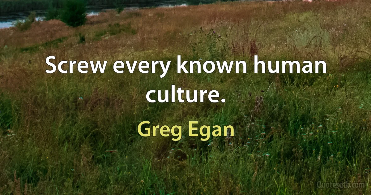 Screw every known human culture. (Greg Egan)