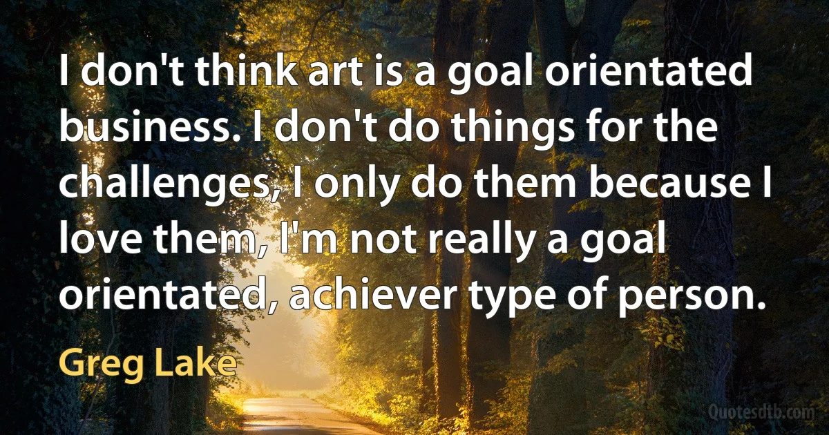 I don't think art is a goal orientated business. I don't do things for the challenges, I only do them because I love them, I'm not really a goal orientated, achiever type of person. (Greg Lake)