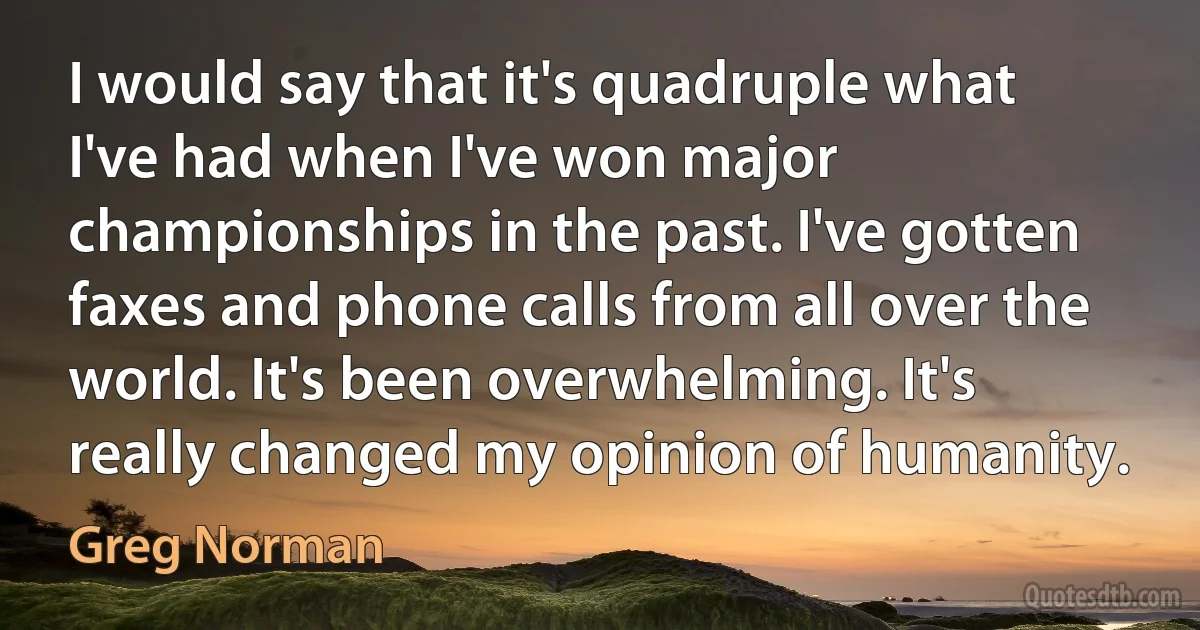 I would say that it's quadruple what I've had when I've won major championships in the past. I've gotten faxes and phone calls from all over the world. It's been overwhelming. It's really changed my opinion of humanity. (Greg Norman)