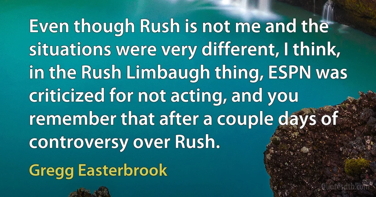 Even though Rush is not me and the situations were very different, I think, in the Rush Limbaugh thing, ESPN was criticized for not acting, and you remember that after a couple days of controversy over Rush. (Gregg Easterbrook)