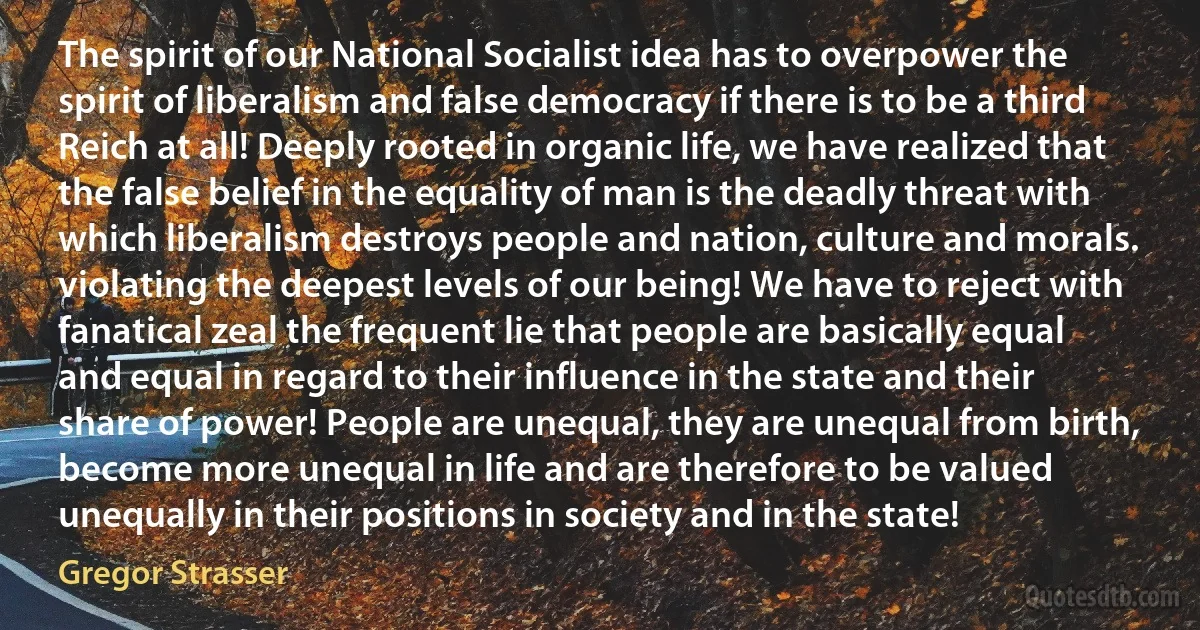 The spirit of our National Socialist idea has to overpower the spirit of liberalism and false democracy if there is to be a third Reich at all! Deeply rooted in organic life, we have realized that the false belief in the equality of man is the deadly threat with which liberalism destroys people and nation, culture and morals. violating the deepest levels of our being! We have to reject with fanatical zeal the frequent lie that people are basically equal and equal in regard to their influence in the state and their share of power! People are unequal, they are unequal from birth, become more unequal in life and are therefore to be valued unequally in their positions in society and in the state! (Gregor Strasser)