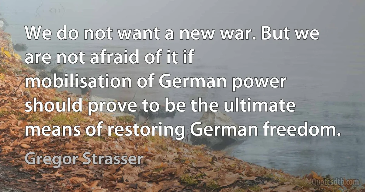 We do not want a new war. But we are not afraid of it if mobilisation of German power should prove to be the ultimate means of restoring German freedom. (Gregor Strasser)