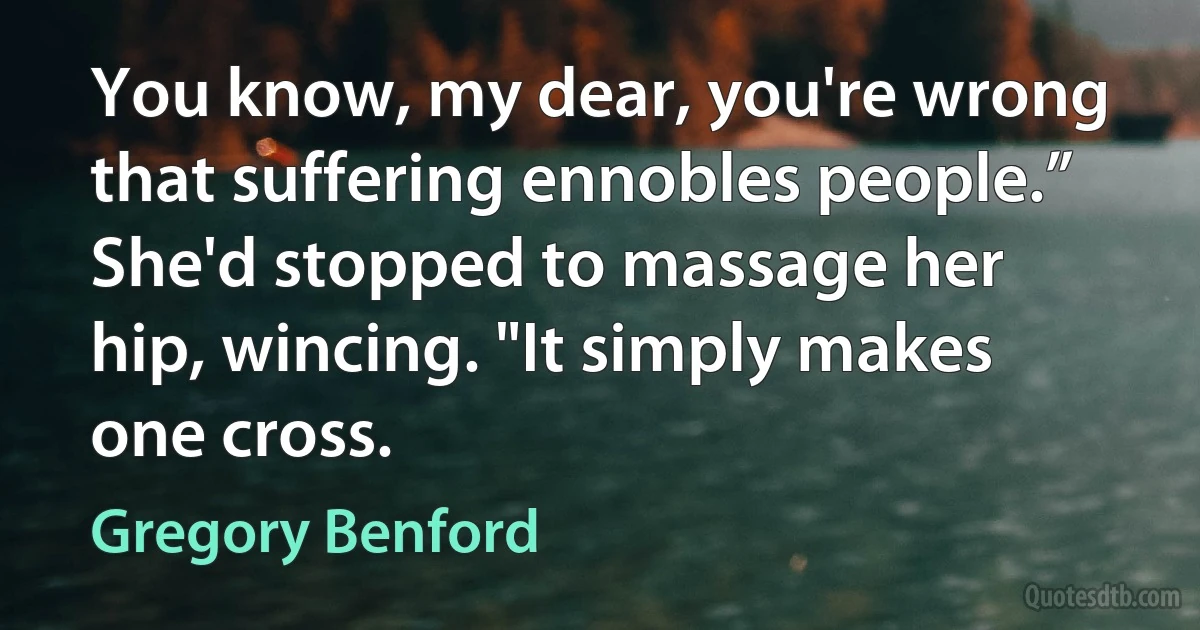 You know, my dear, you're wrong that suffering ennobles people.” She'd stopped to massage her hip, wincing. "It simply makes one cross. (Gregory Benford)