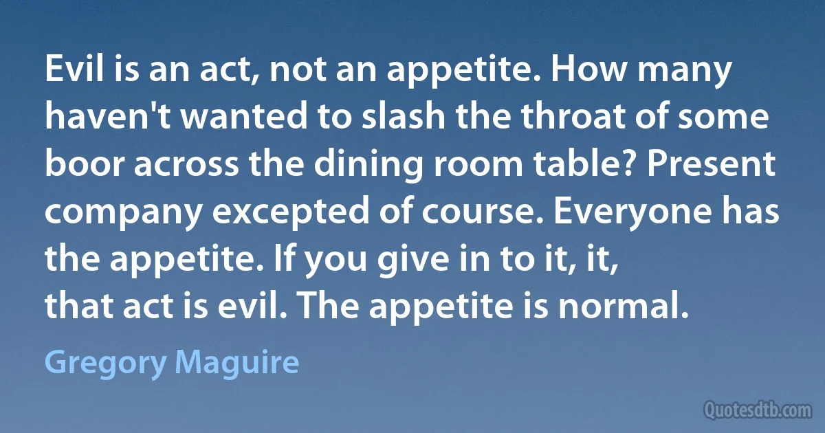 Evil is an act, not an appetite. How many haven't wanted to slash the throat of some boor across the dining room table? Present company excepted of course. Everyone has the appetite. If you give in to it, it, that act is evil. The appetite is normal. (Gregory Maguire)