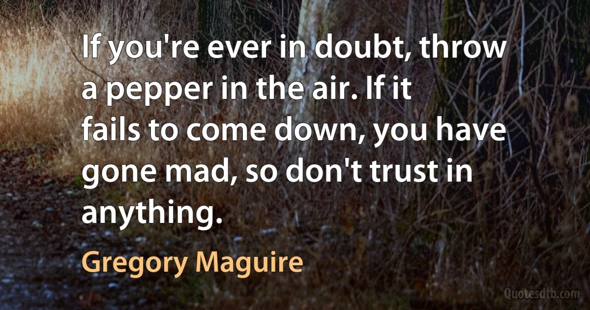 If you're ever in doubt, throw a pepper in the air. If it fails to come down, you have gone mad, so don't trust in anything. (Gregory Maguire)