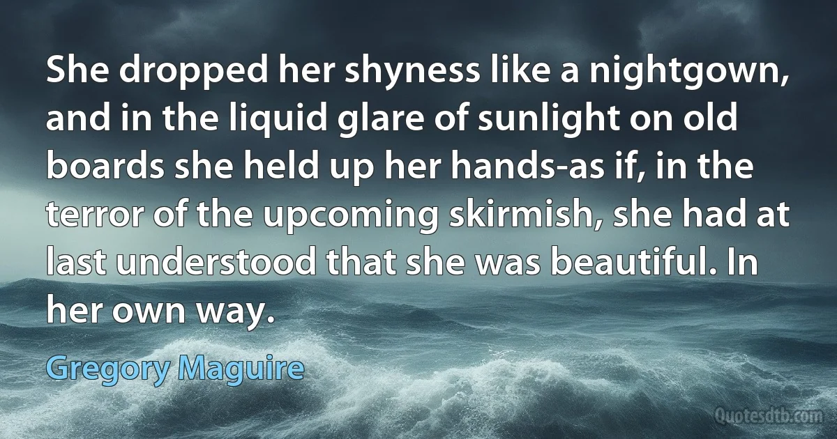 She dropped her shyness like a nightgown, and in the liquid glare of sunlight on old boards she held up her hands-as if, in the terror of the upcoming skirmish, she had at last understood that she was beautiful. In her own way. (Gregory Maguire)