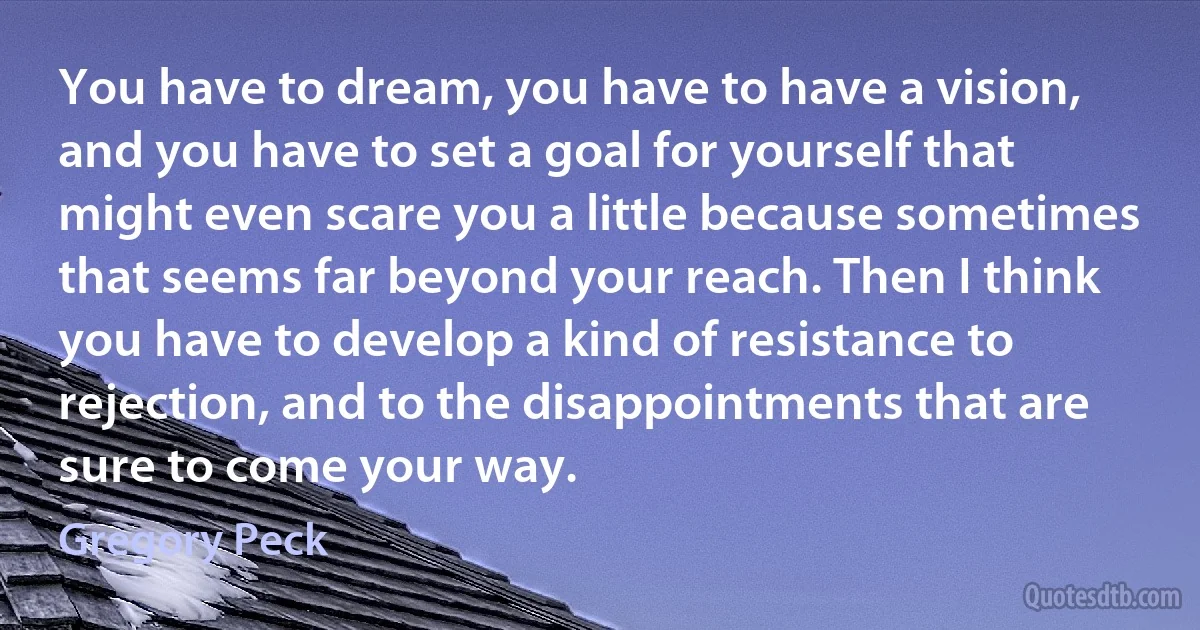 You have to dream, you have to have a vision, and you have to set a goal for yourself that might even scare you a little because sometimes that seems far beyond your reach. Then I think you have to develop a kind of resistance to rejection, and to the disappointments that are sure to come your way. (Gregory Peck)