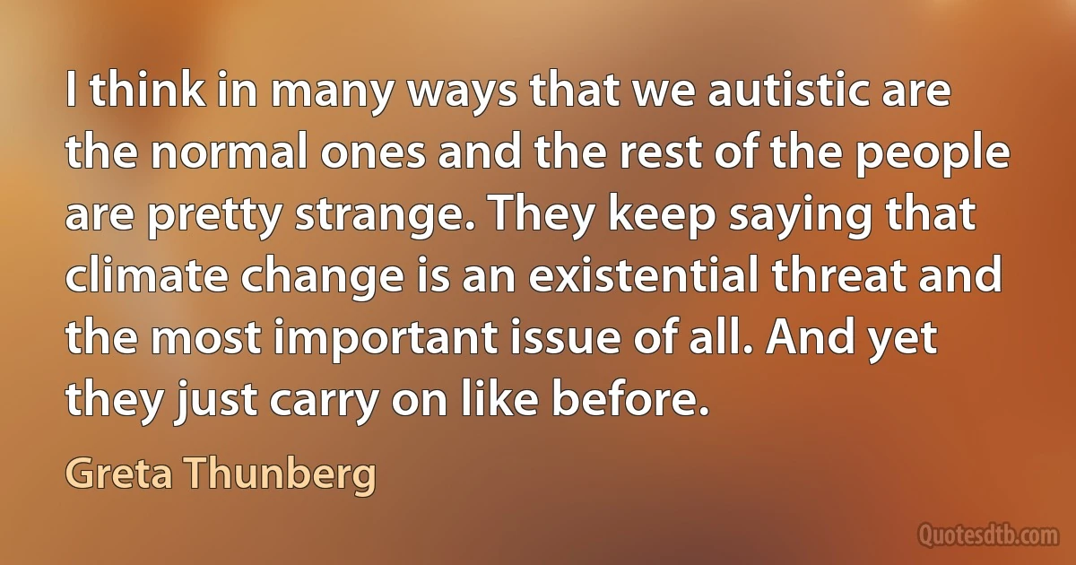 I think in many ways that we autistic are the normal ones and the rest of the people are pretty strange. They keep saying that climate change is an existential threat and the most important issue of all. And yet they just carry on like before. (Greta Thunberg)