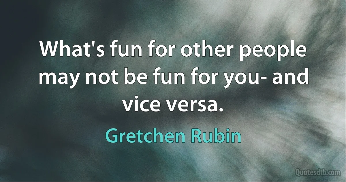 What's fun for other people may not be fun for you- and vice versa. (Gretchen Rubin)