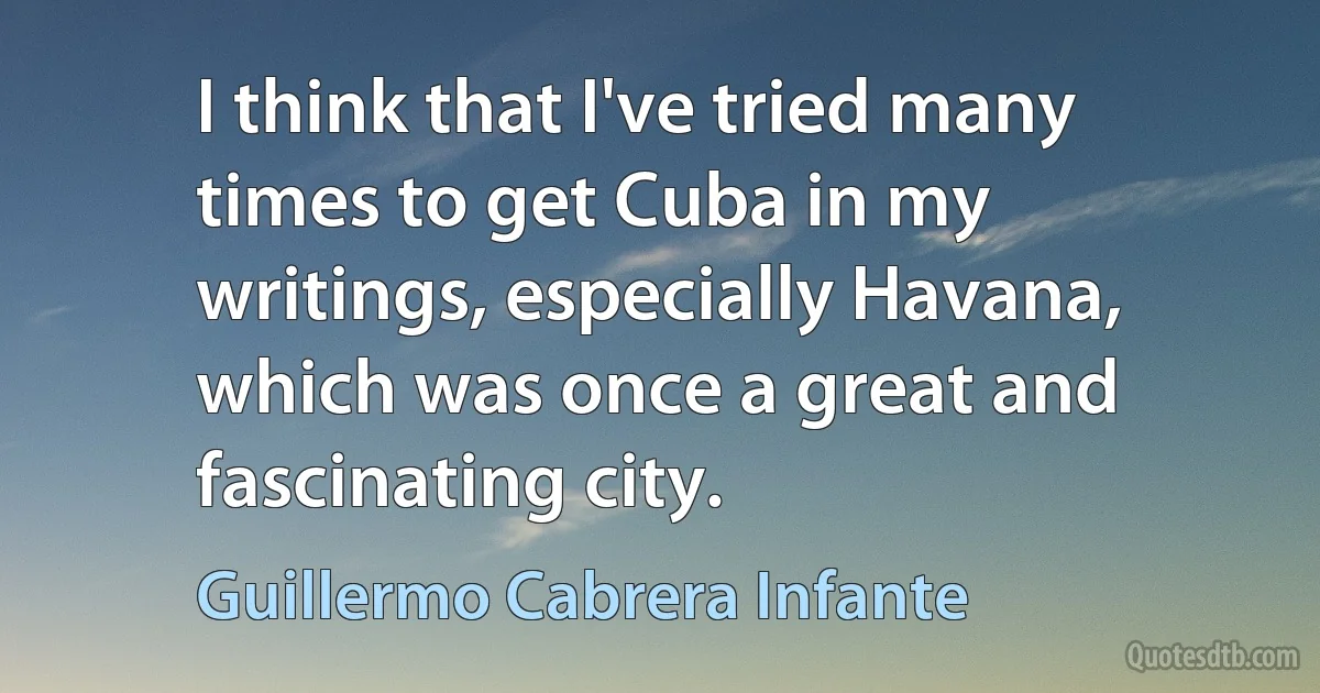 I think that I've tried many times to get Cuba in my writings, especially Havana, which was once a great and fascinating city. (Guillermo Cabrera Infante)