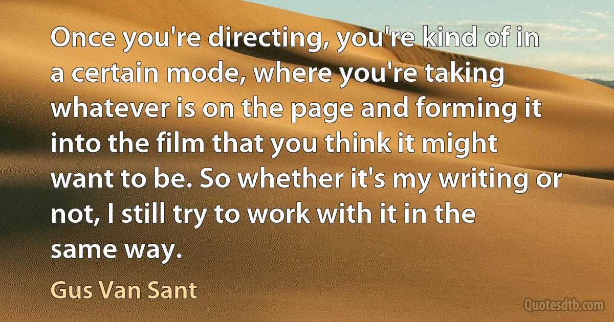 Once you're directing, you're kind of in a certain mode, where you're taking whatever is on the page and forming it into the film that you think it might want to be. So whether it's my writing or not, I still try to work with it in the same way. (Gus Van Sant)