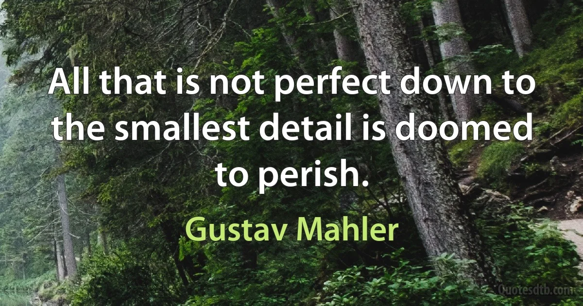 All that is not perfect down to the smallest detail is doomed to perish. (Gustav Mahler)