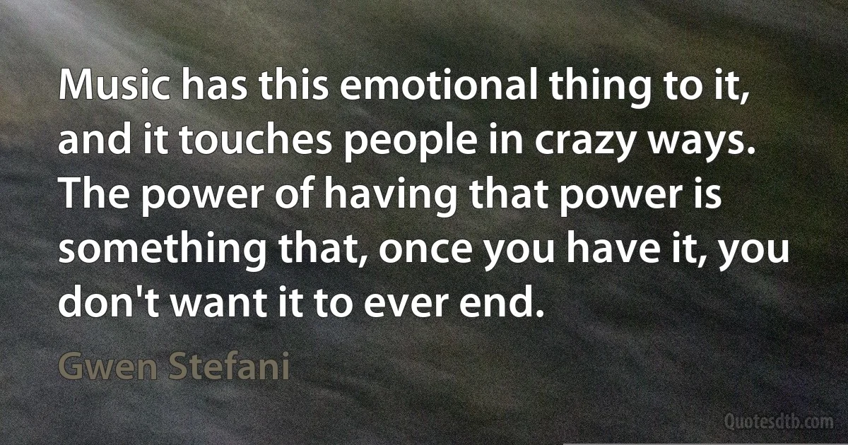 Music has this emotional thing to it, and it touches people in crazy ways. The power of having that power is something that, once you have it, you don't want it to ever end. (Gwen Stefani)