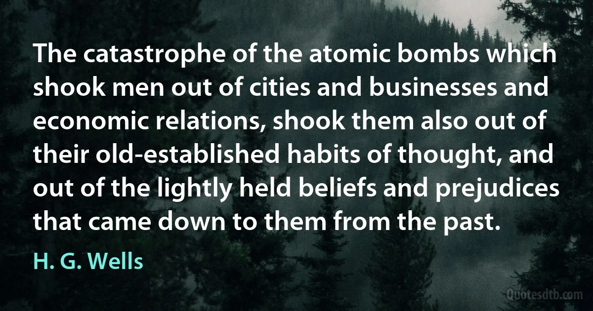 The catastrophe of the atomic bombs which shook men out of cities and businesses and economic relations, shook them also out of their old-established habits of thought, and out of the lightly held beliefs and prejudices that came down to them from the past. (H. G. Wells)