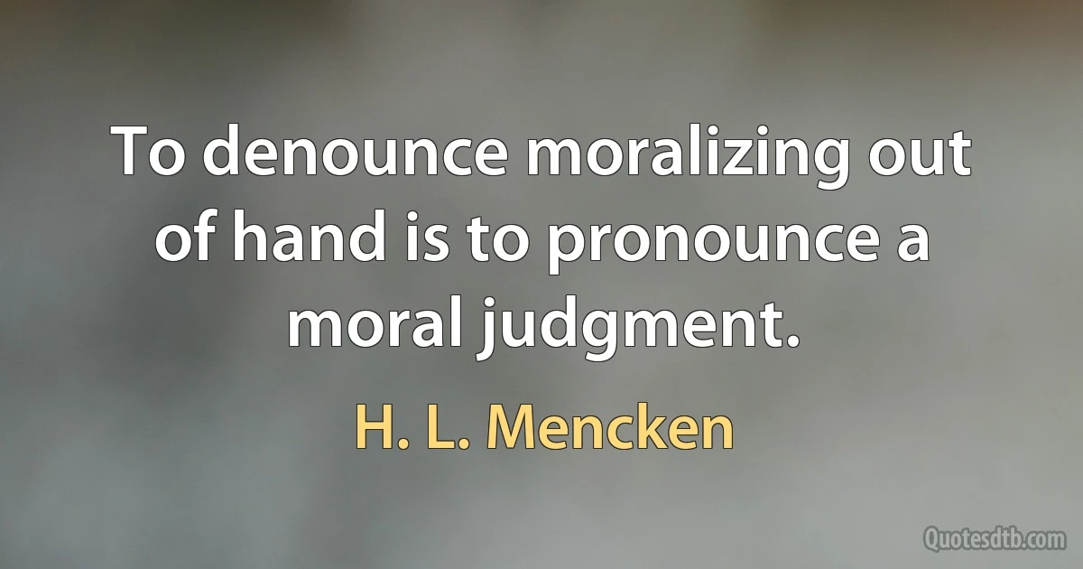 To denounce moralizing out of hand is to pronounce a moral judgment. (H. L. Mencken)