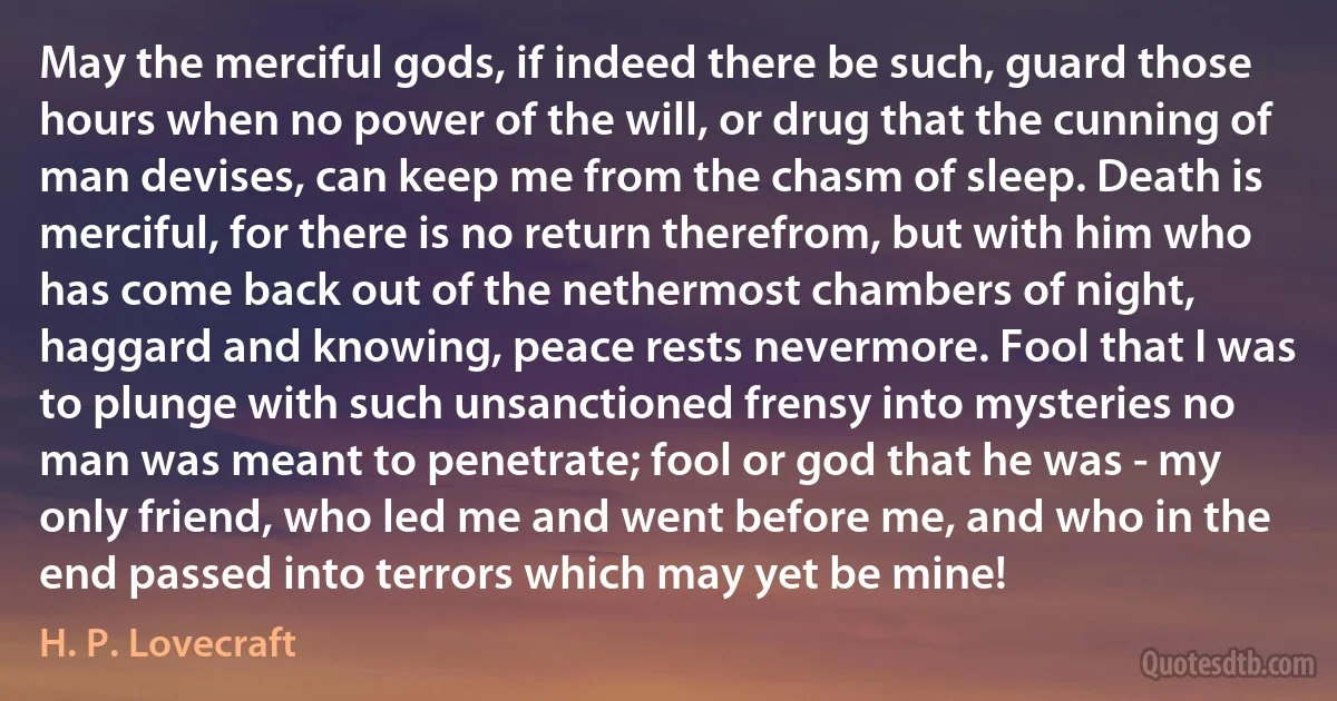 May the merciful gods, if indeed there be such, guard those hours when no power of the will, or drug that the cunning of man devises, can keep me from the chasm of sleep. Death is merciful, for there is no return therefrom, but with him who has come back out of the nethermost chambers of night, haggard and knowing, peace rests nevermore. Fool that I was to plunge with such unsanctioned frensy into mysteries no man was meant to penetrate; fool or god that he was - my only friend, who led me and went before me, and who in the end passed into terrors which may yet be mine! (H. P. Lovecraft)