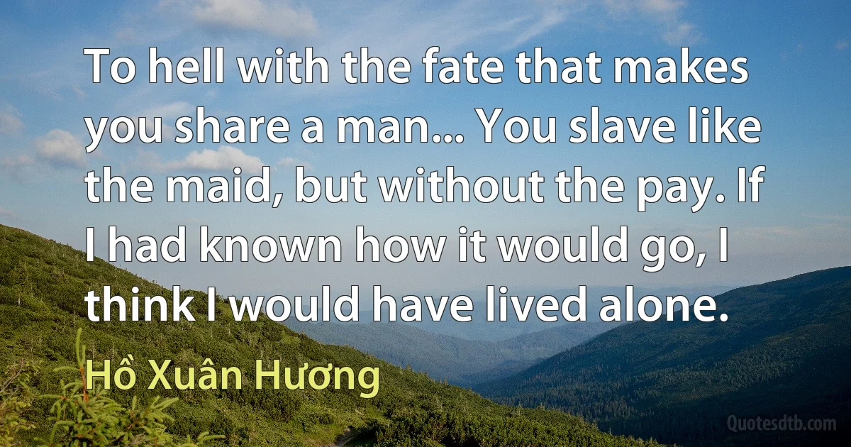 To hell with the fate that makes you share a man... You slave like the maid, but without the pay. If I had known how it would go, I think I would have lived alone. (Hồ Xuân Hương)