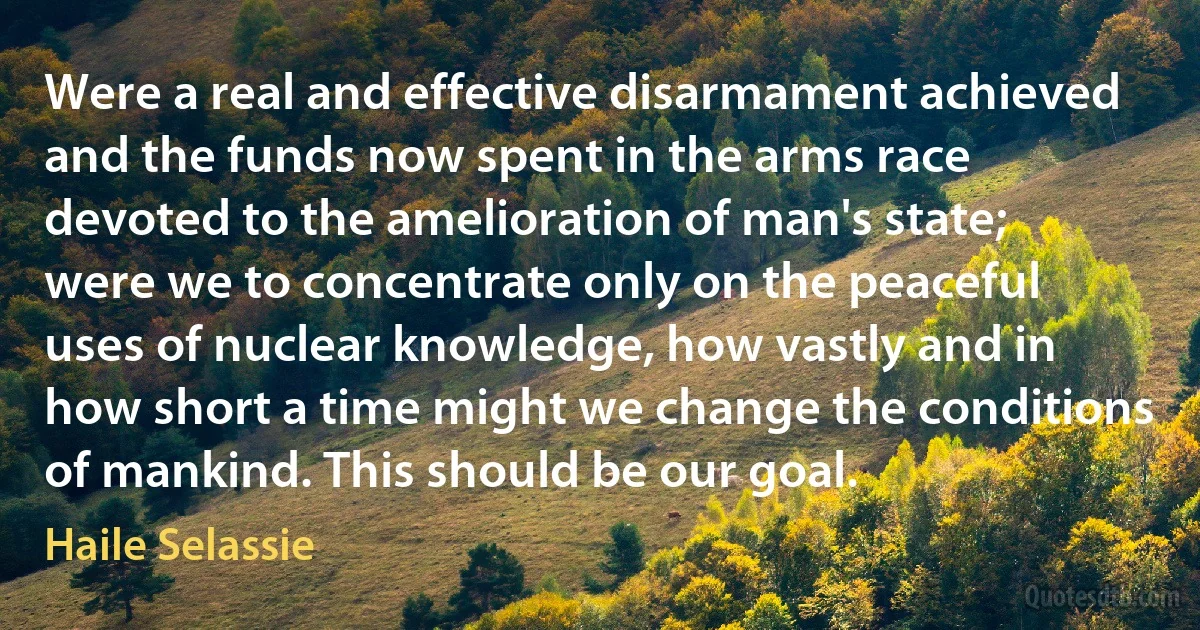 Were a real and effective disarmament achieved and the funds now spent in the arms race devoted to the amelioration of man's state; were we to concentrate only on the peaceful uses of nuclear knowledge, how vastly and in how short a time might we change the conditions of mankind. This should be our goal. (Haile Selassie)