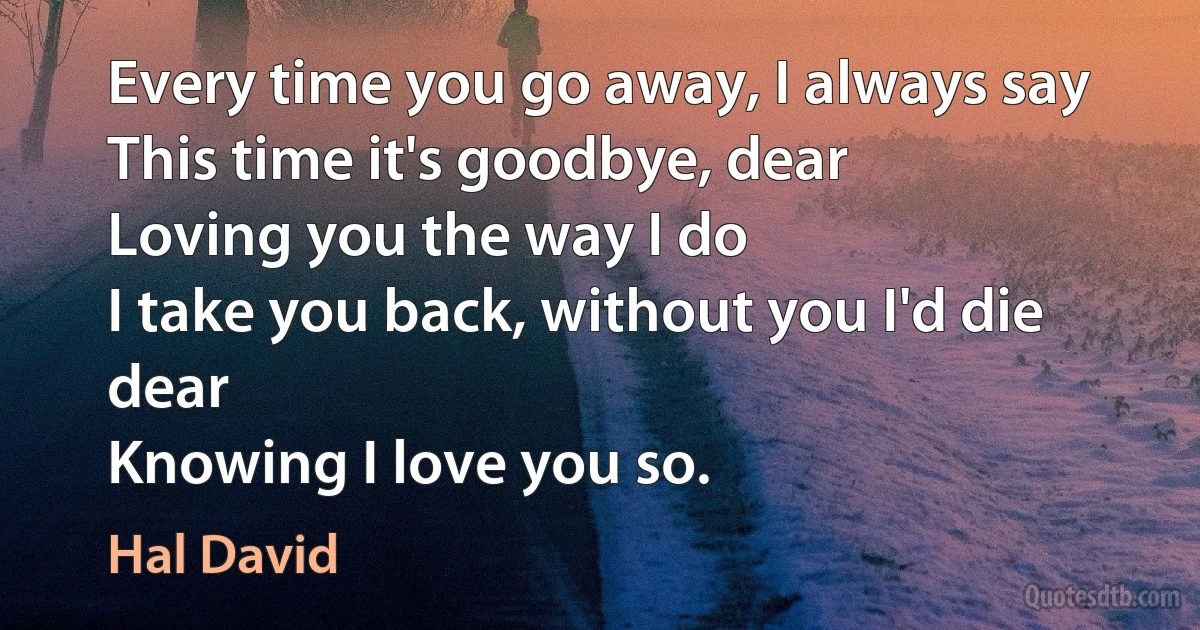 Every time you go away, I always say
This time it's goodbye, dear
Loving you the way I do
I take you back, without you I'd die dear
Knowing I love you so. (Hal David)