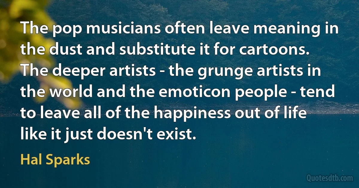 The pop musicians often leave meaning in the dust and substitute it for cartoons. The deeper artists - the grunge artists in the world and the emoticon people - tend to leave all of the happiness out of life like it just doesn't exist. (Hal Sparks)