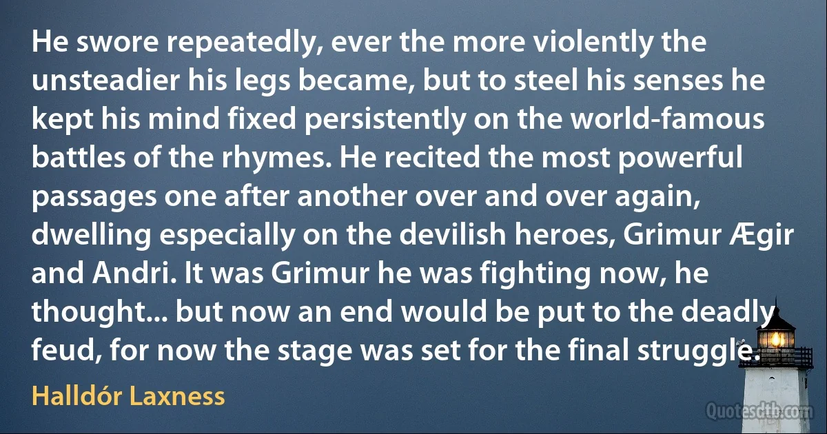 He swore repeatedly, ever the more violently the unsteadier his legs became, but to steel his senses he kept his mind fixed persistently on the world-famous battles of the rhymes. He recited the most powerful passages one after another over and over again, dwelling especially on the devilish heroes, Grimur Ægir and Andri. It was Grimur he was fighting now, he thought... but now an end would be put to the deadly feud, for now the stage was set for the final struggle. (Halldór Laxness)