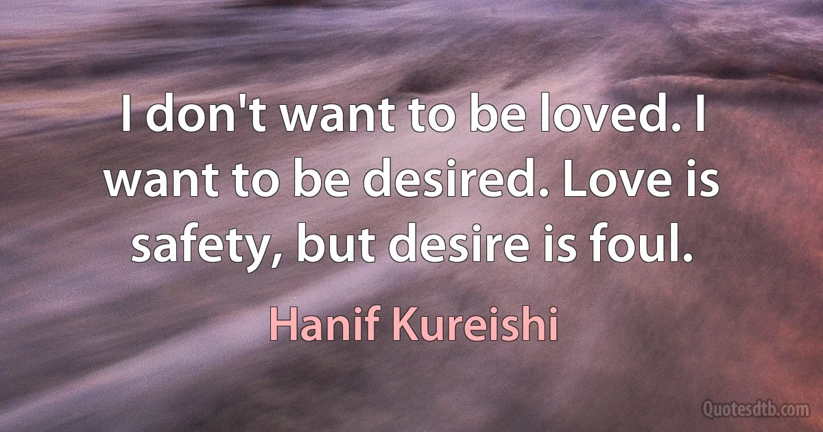 I don't want to be loved. I want to be desired. Love is safety, but desire is foul. (Hanif Kureishi)