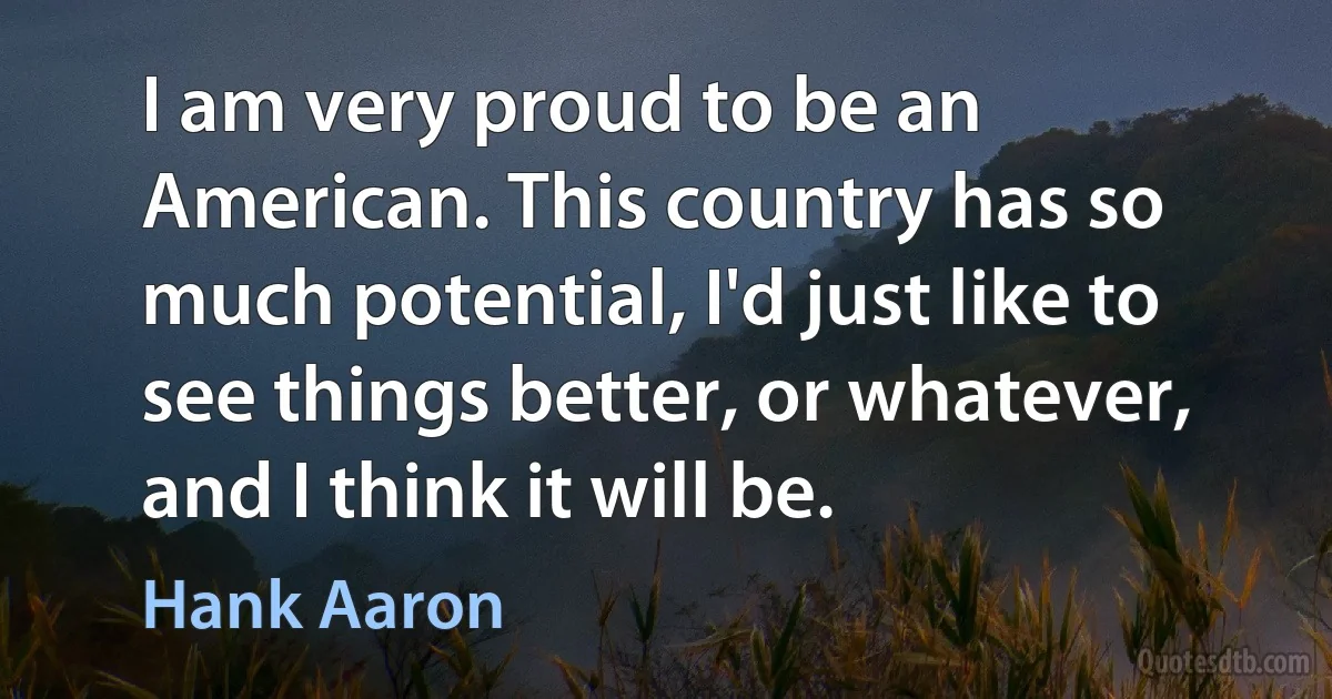 I am very proud to be an American. This country has so much potential, I'd just like to see things better, or whatever, and I think it will be. (Hank Aaron)