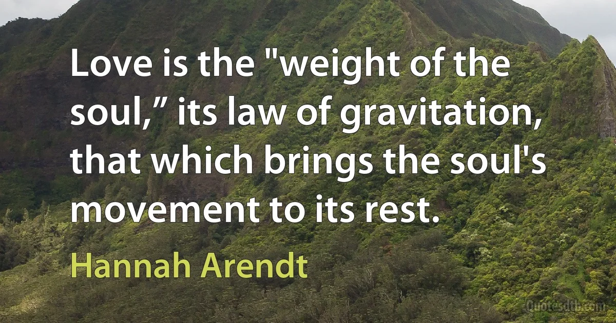 Love is the "weight of the soul,” its law of gravitation, that which brings the soul's movement to its rest. (Hannah Arendt)