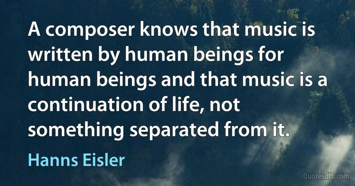 A composer knows that music is written by human beings for human beings and that music is a continuation of life, not something separated from it. (Hanns Eisler)