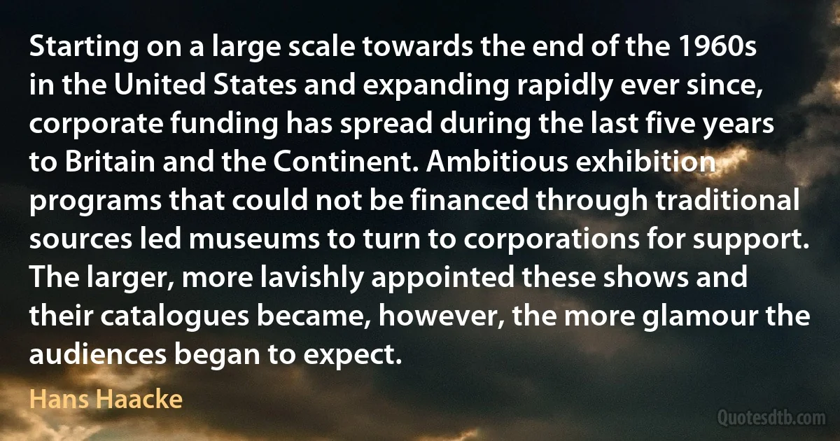 Starting on a large scale towards the end of the 1960s in the United States and expanding rapidly ever since, corporate funding has spread during the last five years to Britain and the Continent. Ambitious exhibition programs that could not be financed through traditional sources led museums to turn to corporations for support. The larger, more lavishly appointed these shows and their catalogues became, however, the more glamour the audiences began to expect. (Hans Haacke)