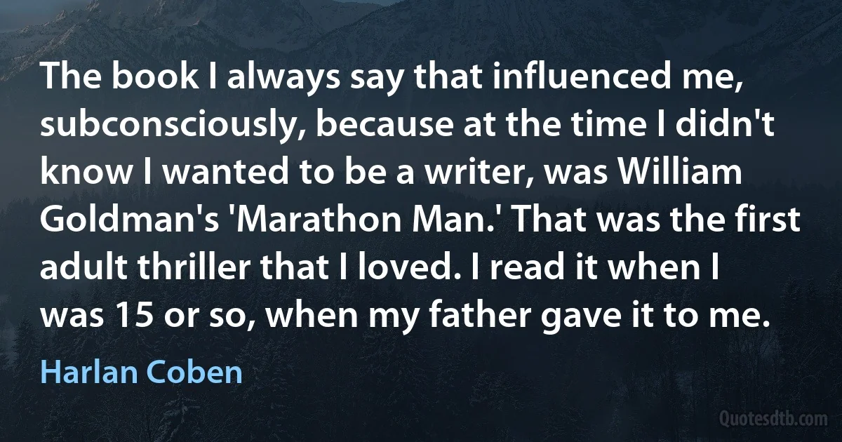 The book I always say that influenced me, subconsciously, because at the time I didn't know I wanted to be a writer, was William Goldman's 'Marathon Man.' That was the first adult thriller that I loved. I read it when I was 15 or so, when my father gave it to me. (Harlan Coben)