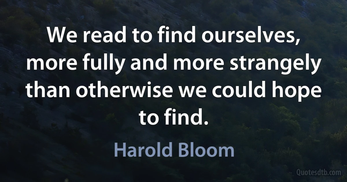 We read to find ourselves, more fully and more strangely than otherwise we could hope to find. (Harold Bloom)