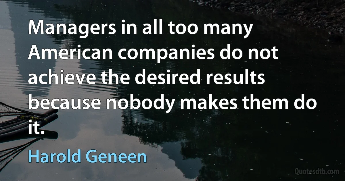 Managers in all too many American companies do not achieve the desired results because nobody makes them do it. (Harold Geneen)