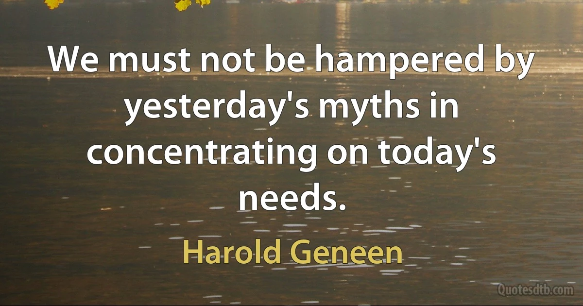 We must not be hampered by yesterday's myths in concentrating on today's needs. (Harold Geneen)