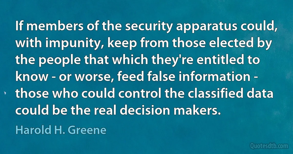 If members of the security apparatus could, with impunity, keep from those elected by the people that which they're entitled to know - or worse, feed false information - those who could control the classified data could be the real decision makers. (Harold H. Greene)