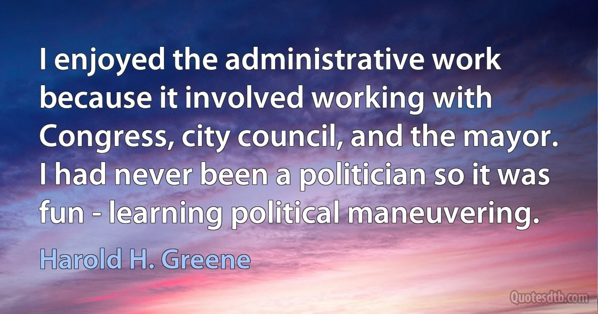 I enjoyed the administrative work because it involved working with Congress, city council, and the mayor. I had never been a politician so it was fun - learning political maneuvering. (Harold H. Greene)