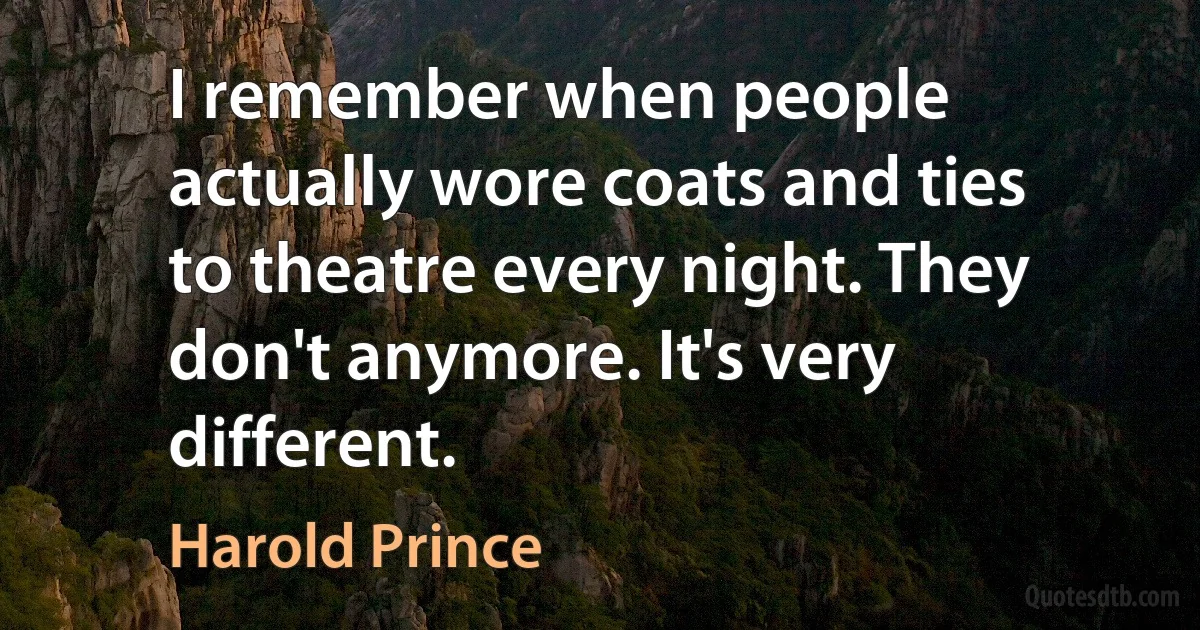 I remember when people actually wore coats and ties to theatre every night. They don't anymore. It's very different. (Harold Prince)