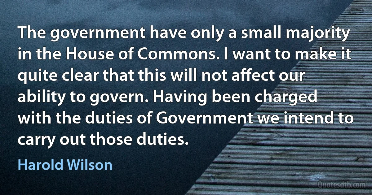 The government have only a small majority in the House of Commons. I want to make it quite clear that this will not affect our ability to govern. Having been charged with the duties of Government we intend to carry out those duties. (Harold Wilson)