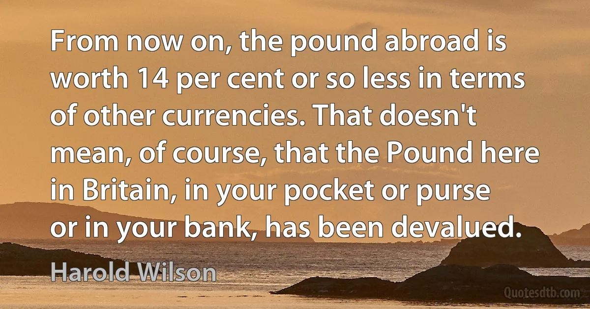 From now on, the pound abroad is worth 14 per cent or so less in terms of other currencies. That doesn't mean, of course, that the Pound here in Britain, in your pocket or purse or in your bank, has been devalued. (Harold Wilson)