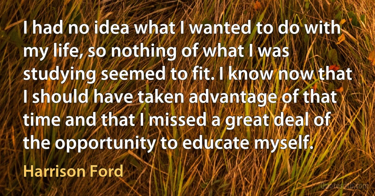 I had no idea what I wanted to do with my life, so nothing of what I was studying seemed to fit. I know now that I should have taken advantage of that time and that I missed a great deal of the opportunity to educate myself. (Harrison Ford)