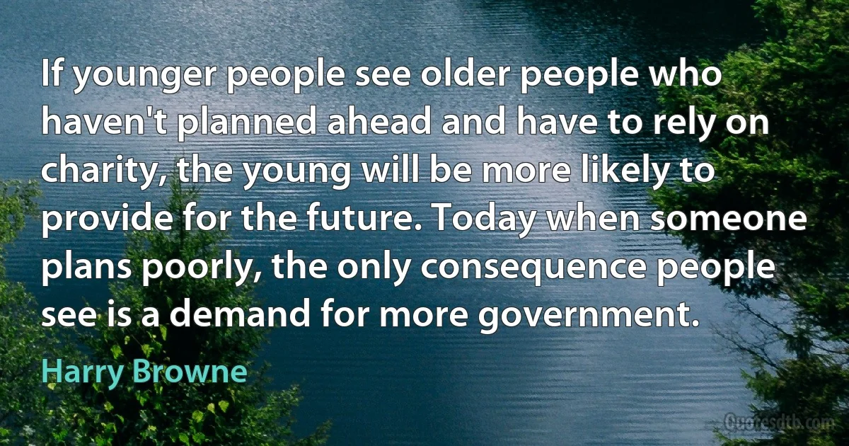 If younger people see older people who haven't planned ahead and have to rely on charity, the young will be more likely to provide for the future. Today when someone plans poorly, the only consequence people see is a demand for more government. (Harry Browne)