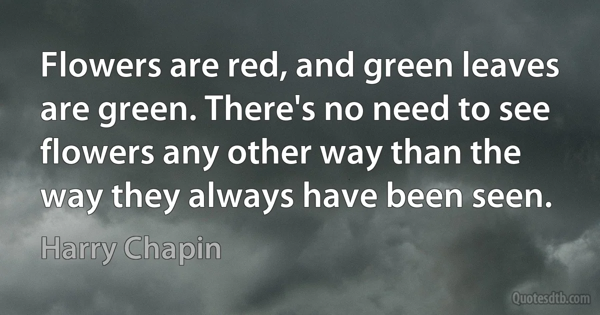 Flowers are red, and green leaves are green. There's no need to see flowers any other way than the way they always have been seen. (Harry Chapin)