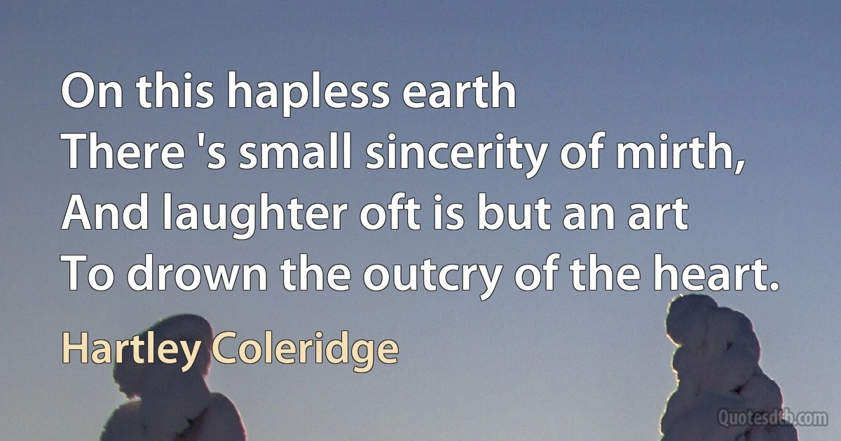 On this hapless earth
There 's small sincerity of mirth,
And laughter oft is but an art
To drown the outcry of the heart. (Hartley Coleridge)