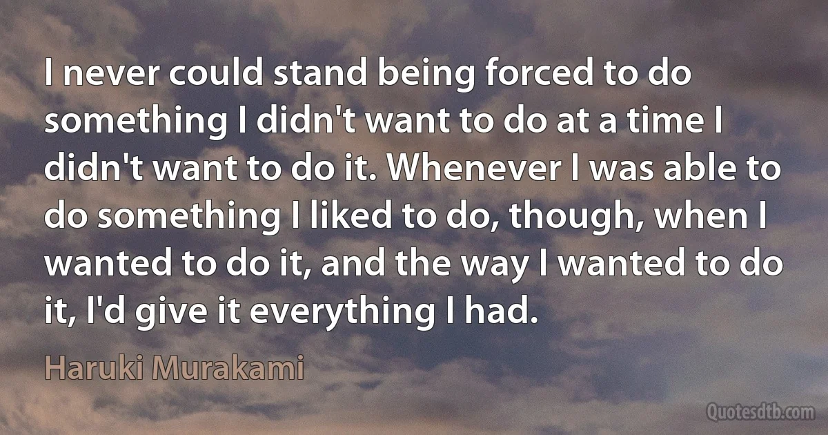 I never could stand being forced to do something I didn't want to do at a time I didn't want to do it. Whenever I was able to do something I liked to do, though, when I wanted to do it, and the way I wanted to do it, I'd give it everything I had. (Haruki Murakami)