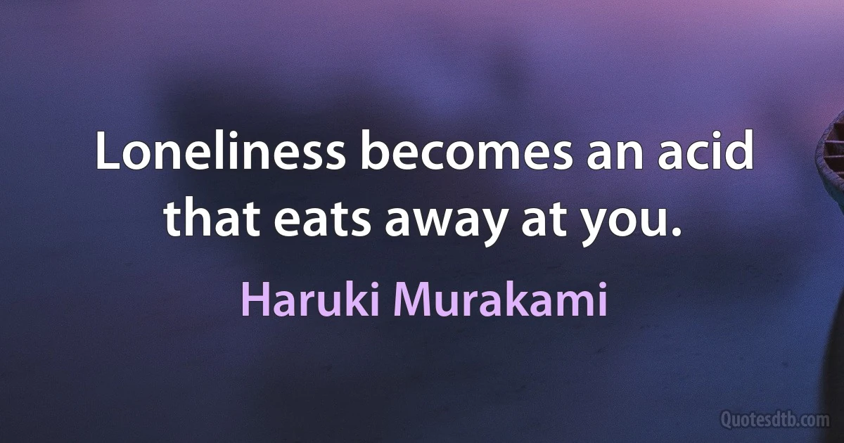 Loneliness becomes an acid that eats away at you. (Haruki Murakami)