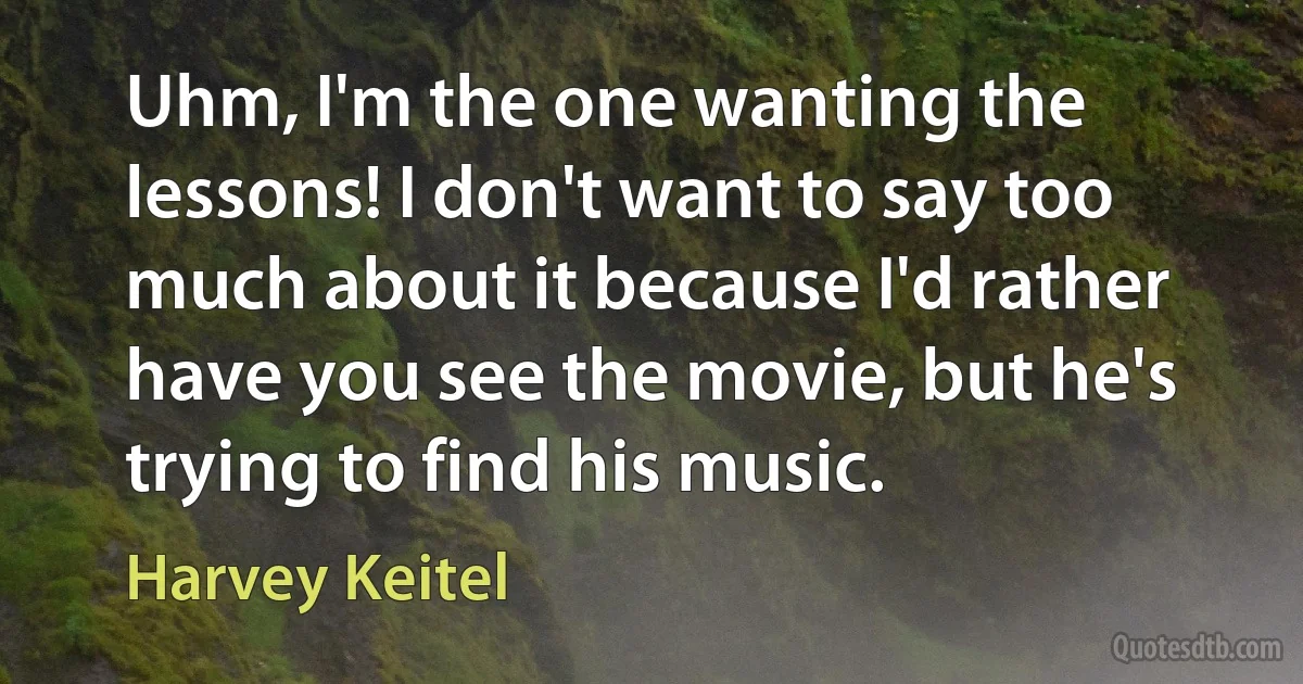 Uhm, I'm the one wanting the lessons! I don't want to say too much about it because I'd rather have you see the movie, but he's trying to find his music. (Harvey Keitel)