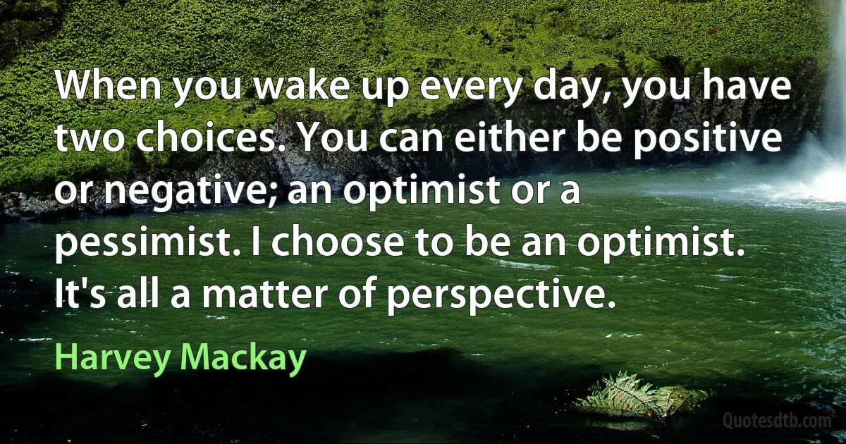 When you wake up every day, you have two choices. You can either be positive or negative; an optimist or a pessimist. I choose to be an optimist. It's all a matter of perspective. (Harvey Mackay)