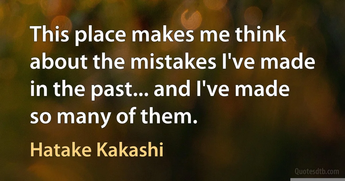 This place makes me think about the mistakes I've made in the past... and I've made so many of them. (Hatake Kakashi)